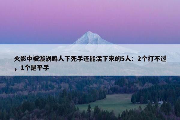 火影中被漩涡鸣人下死手还能活下来的5人：2个打不过，1个是平手