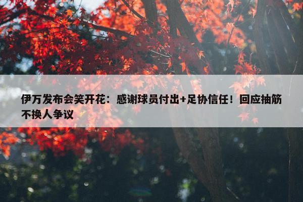 伊万发布会笑开花：感谢球员付出+足协信任！回应抽筋不换人争议