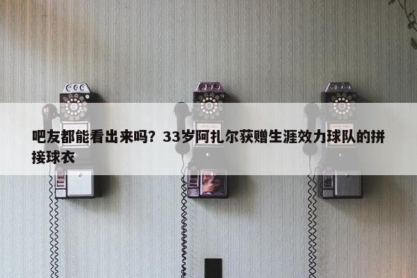 吧友都能看出来吗？33岁阿扎尔获赠生涯效力球队的拼接球衣