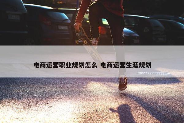 电商运营职业规划怎么 电商运营生涯规划