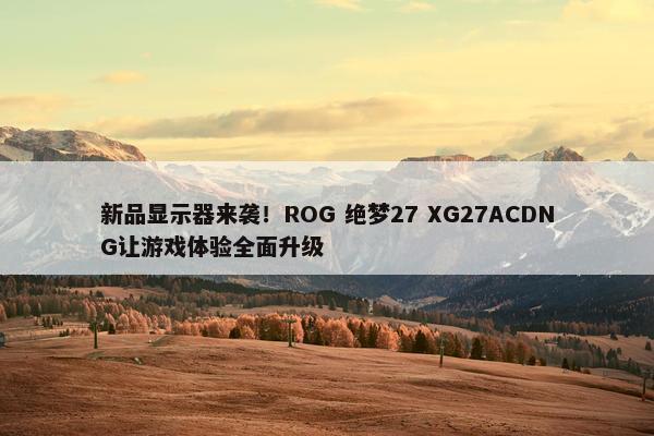 新品显示器来袭！ROG 绝梦27 XG27ACDNG让游戏体验全面升级