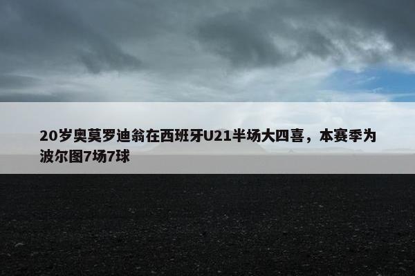 20岁奥莫罗迪翁在西班牙U21半场大四喜，本赛季为波尔图7场7球