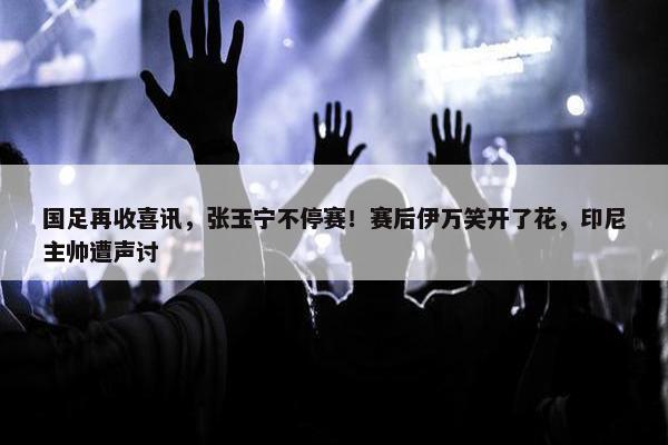 国足再收喜讯，张玉宁不停赛！赛后伊万笑开了花，印尼主帅遭声讨