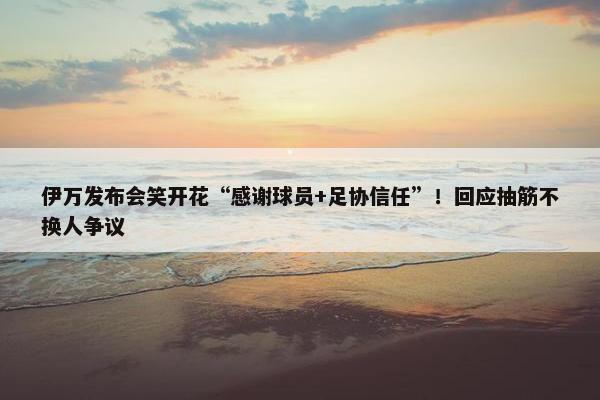 伊万发布会笑开花“感谢球员+足协信任”！回应抽筋不换人争议