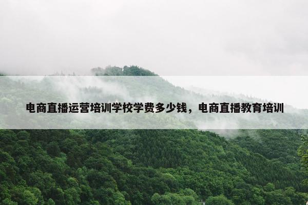 电商直播运营培训学校学费多少钱，电商直播教育培训