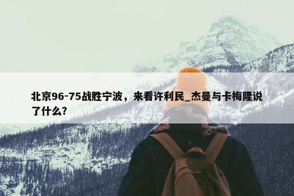 北京96-75战胜宁波，来看许利民_杰曼与卡梅隆说了什么？