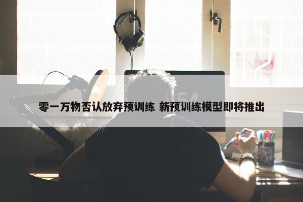 零一万物否认放弃预训练 新预训练模型即将推出