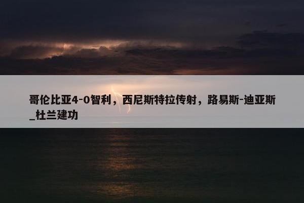 哥伦比亚4-0智利，西尼斯特拉传射，路易斯-迪亚斯_杜兰建功