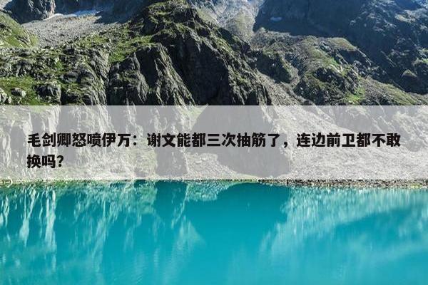 毛剑卿怒喷伊万：谢文能都三次抽筋了，连边前卫都不敢换吗？