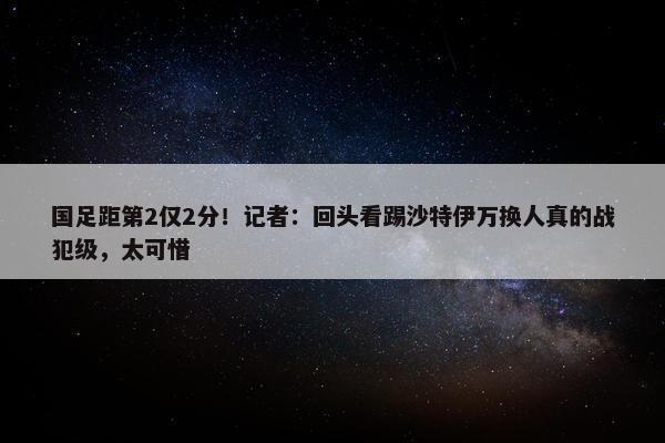 国足距第2仅2分！记者：回头看踢沙特伊万换人真的战犯级，太可惜