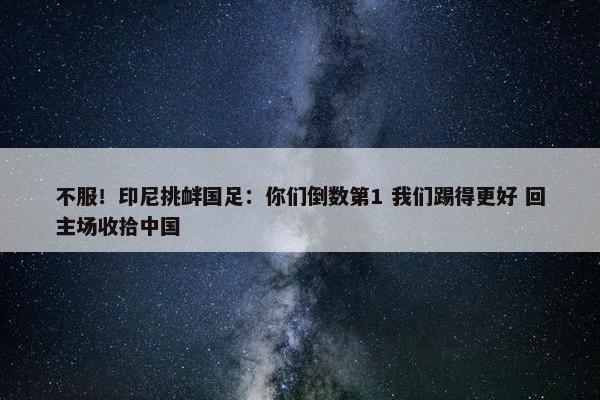 不服！印尼挑衅国足：你们倒数第1 我们踢得更好 回主场收拾中国