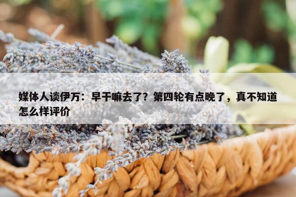 媒体人谈伊万：早干嘛去了？第四轮有点晚了，真不知道怎么样评价