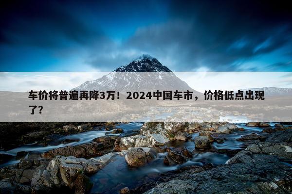 车价将普遍再降3万！2024中国车市，价格低点出现了？