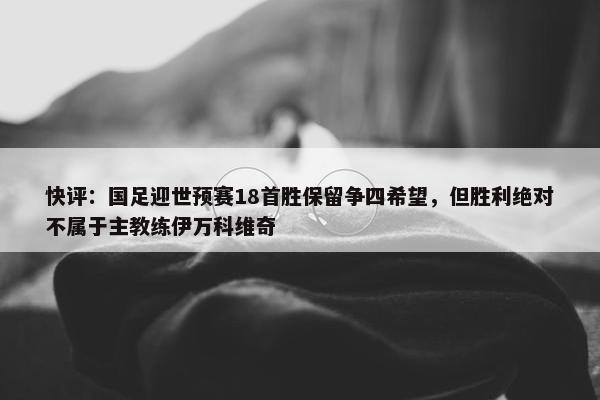 快评：国足迎世预赛18首胜保留争四希望，但胜利绝对不属于主教练伊万科维奇