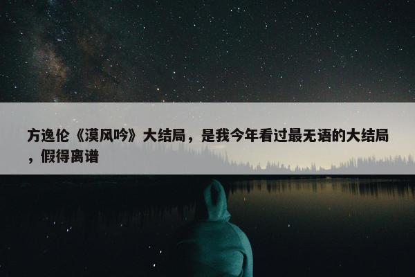 方逸伦《漠风吟》大结局，是我今年看过最无语的大结局，假得离谱