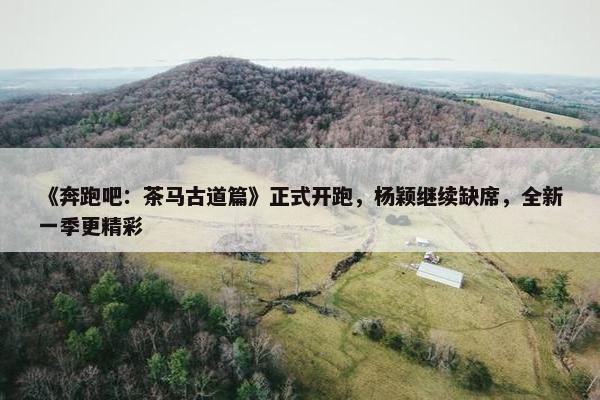 《奔跑吧：茶马古道篇》正式开跑，杨颖继续缺席，全新一季更精彩