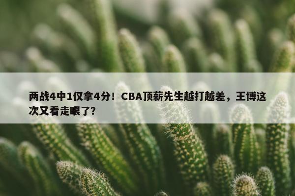 两战4中1仅拿4分！CBA顶薪先生越打越差，王博这次又看走眼了？