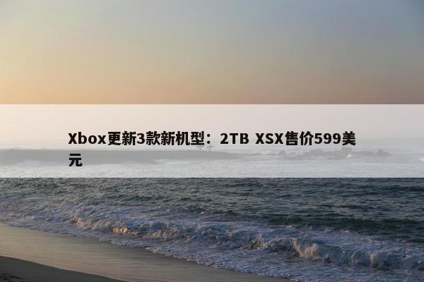 Xbox更新3款新机型：2TB XSX售价599美元