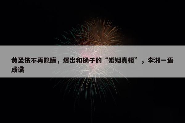 黄圣依不再隐瞒，爆出和扬子的“婚姻真相”，李湘一语成谶