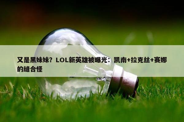 又是黑妹妹？LOL新英雄被曝光：凯南+拉克丝+赛娜的缝合怪