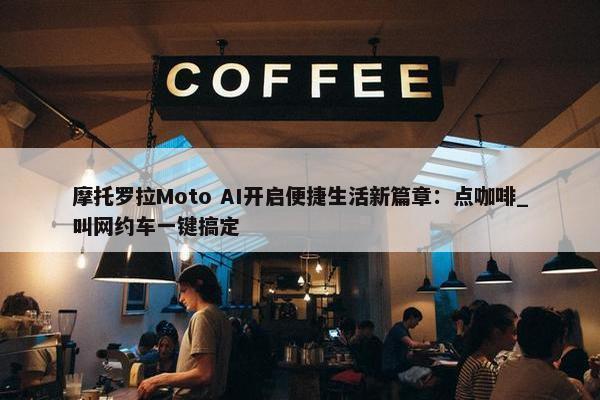 摩托罗拉Moto AI开启便捷生活新篇章：点咖啡_叫网约车一键搞定