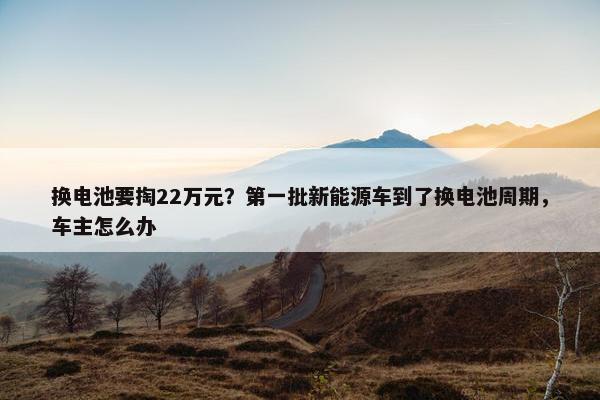 换电池要掏22万元？第一批新能源车到了换电池周期，车主怎么办