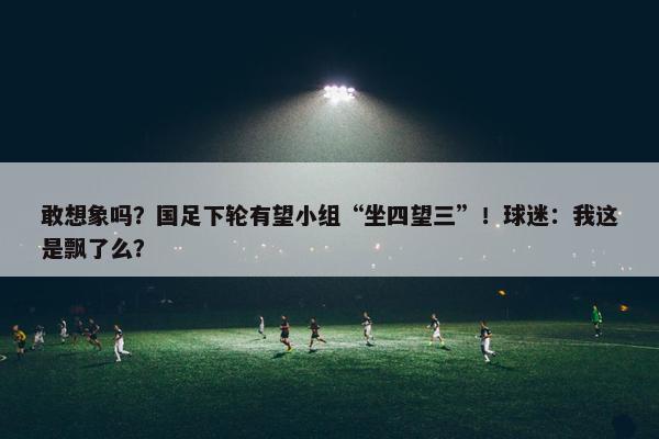 敢想象吗？国足下轮有望小组“坐四望三”！球迷：我这是飘了么？