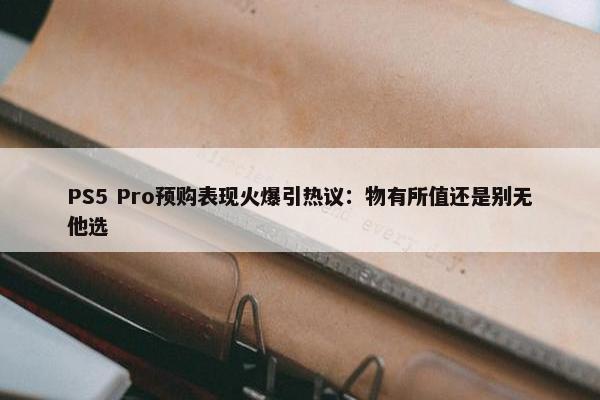 PS5 Pro预购表现火爆引热议：物有所值还是别无他选