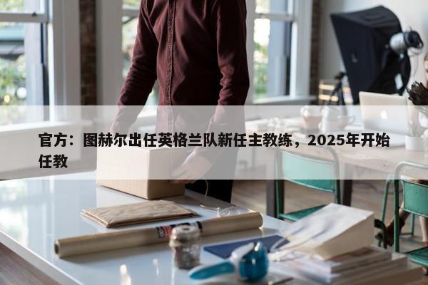 官方：图赫尔出任英格兰队新任主教练，2025年开始任教