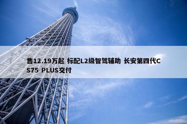 售12.19万起 标配L2级智驾辅助 长安第四代CS75 PLUS交付