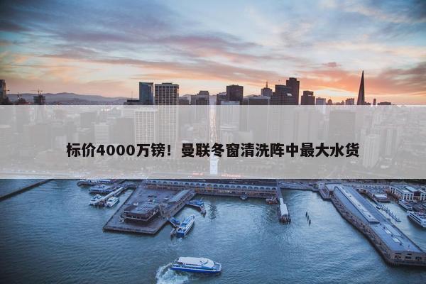 标价4000万镑！曼联冬窗清洗阵中最大水货