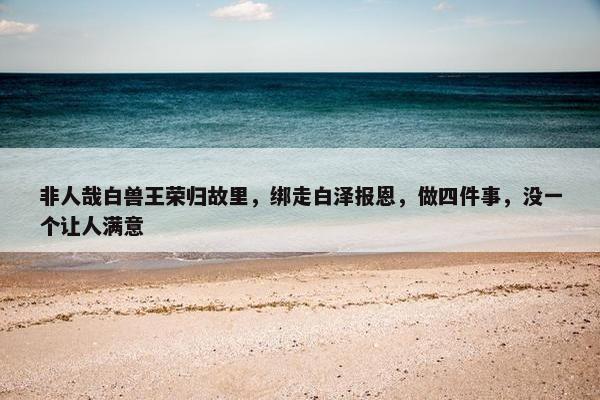 非人哉白兽王荣归故里，绑走白泽报恩，做四件事，没一个让人满意