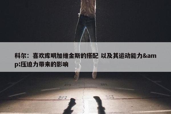 科尔：喜欢库明加维金斯的搭配 以及其运动能力&压迫力带来的影响