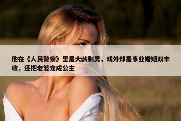 他在《人民警察》里是大龄剩男，戏外却是事业婚姻双丰收，还把老婆宠成公主