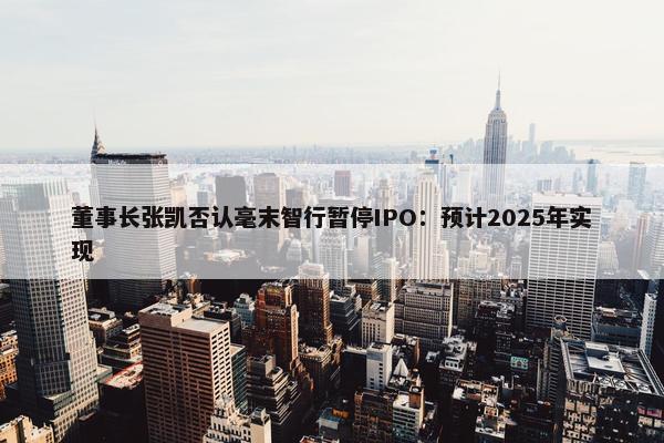 董事长张凯否认毫末智行暂停IPO：预计2025年实现