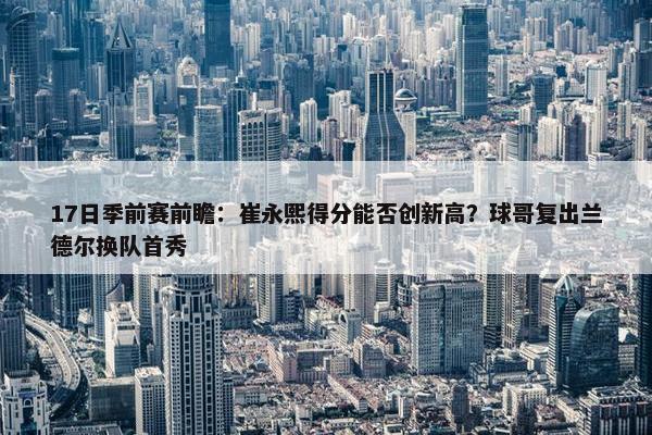 17日季前赛前瞻：崔永熙得分能否创新高？球哥复出兰德尔换队首秀