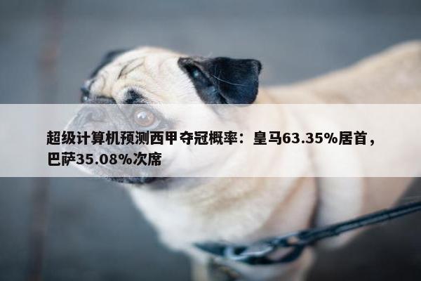 超级计算机预测西甲夺冠概率：皇马63.35%居首，巴萨35.08%次席