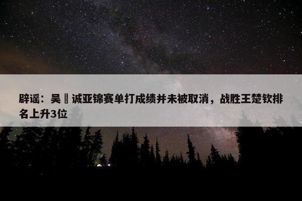 辟谣：吴晙诚亚锦赛单打成绩并未被取消，战胜王楚钦排名上升3位