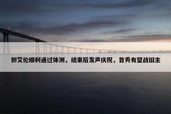 郭艾伦顺利通过体测，结束后发声庆祝，首秀有望战旧主