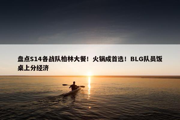 盘点S14各战队柏林大餐！火锅成首选！BLG队员饭桌上分经济