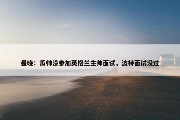 曼晚：瓜帅没参加英格兰主帅面试，波特面试没过