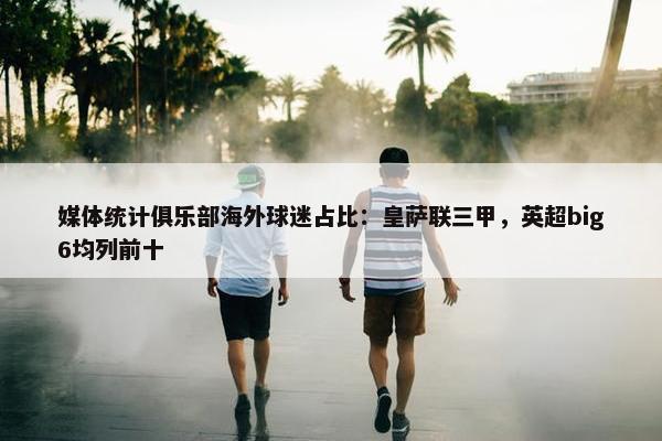 媒体统计俱乐部海外球迷占比：皇萨联三甲，英超big6均列前十