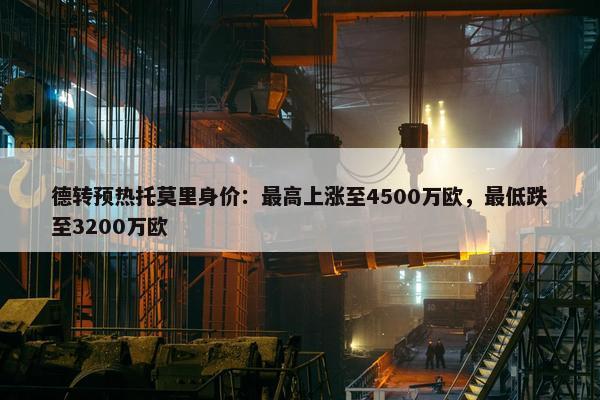 德转预热托莫里身价：最高上涨至4500万欧，最低跌至3200万欧