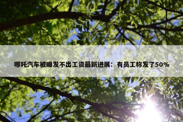 哪吒汽车被曝发不出工资最新进展：有员工称发了50%