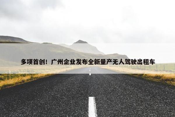 多项首创！广州企业发布全新量产无人驾驶出租车