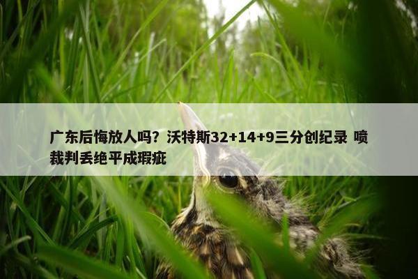 广东后悔放人吗？沃特斯32+14+9三分创纪录 喷裁判丢绝平成瑕疵