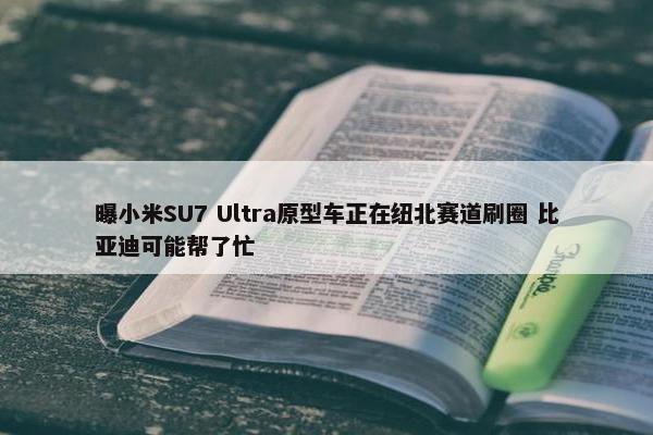 曝小米SU7 Ultra原型车正在纽北赛道刷圈 比亚迪可能帮了忙