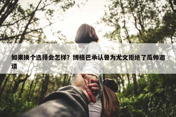 如果换个选择会怎样？博格巴承认曾为尤文拒绝了瓜帅邀请