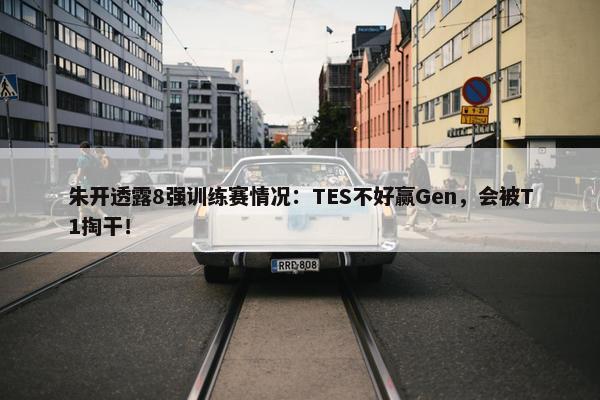 朱开透露8强训练赛情况：TES不好赢Gen，会被T1掏干！