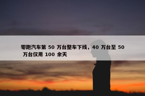 零跑汽车第 50 万台整车下线，40 万台至 50 万台仅用 100 余天